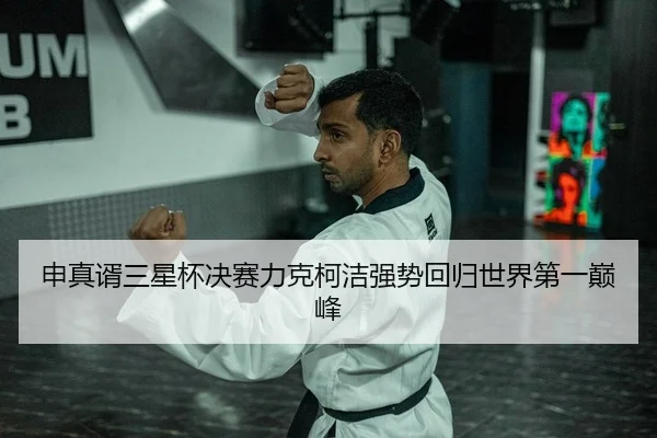 申真谞三星杯决赛力克柯洁强势回归世界第一巅峰